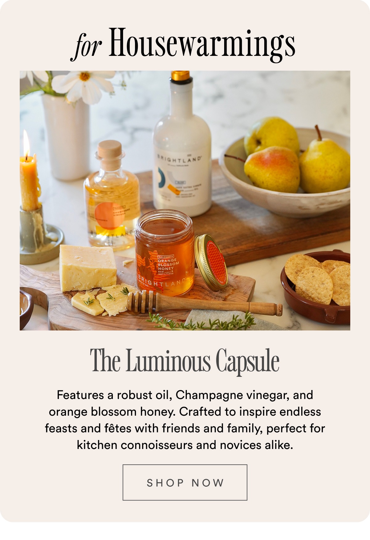 for Housewarmings The Luminous Capsule Features a robust oil, Champagne vinegar, and orange blossom honey. Crafted to inspire endless feasts and fêtes with friends and family, perfect for kitchen connoisseurs and novices alike.  SHOP NOW for Housewarmings The Luminous Capsule Features a robust oil, Champagne vinegar, and orange blossom honey. Crafted to inspire endless feasts and fêtes with friends and family, perfect for kitchen connoisseurs and novices alike.  SHOP NOW