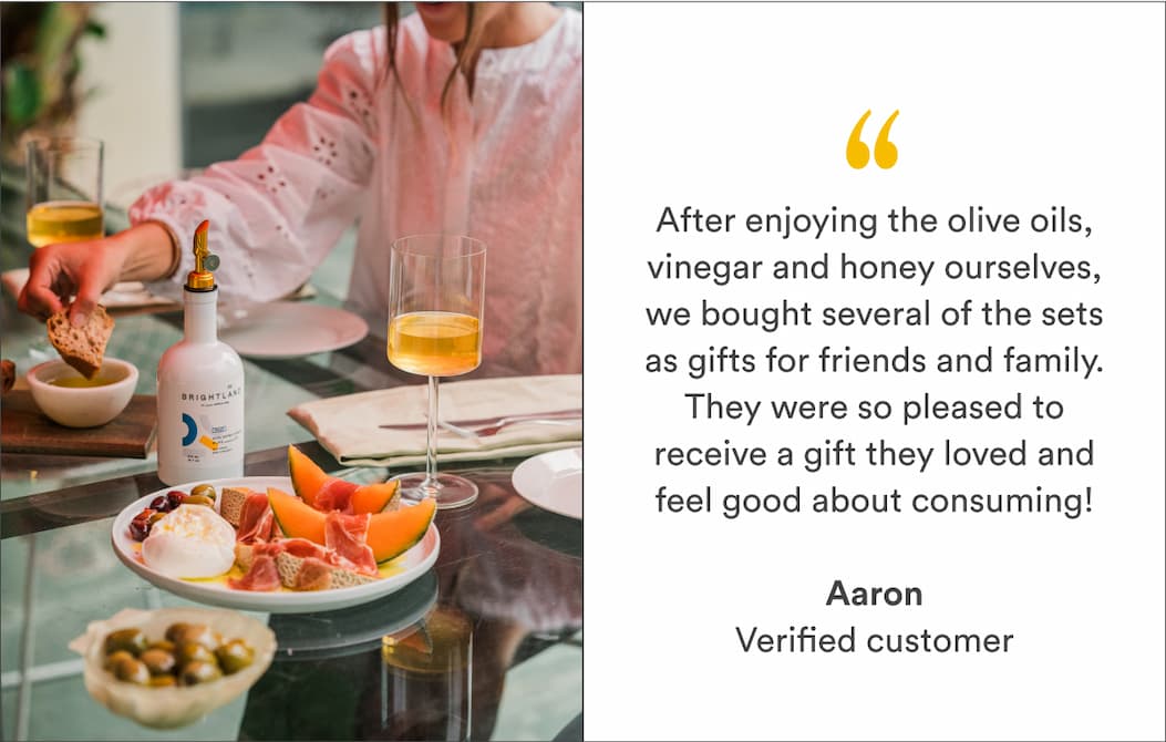 "After enjoying the olive oils, vinegar and honey ourselves, we bought several of the sets as gifts for friends and family. They were so pleased to receive a gift they loved and feel good about consuming!" -Aaron, verified customer "After enjoying the olive oils, vinegar and honey ourselves, we bought several of the sets as gifts for friends and family. They were so pleased to receive a gift they loved and feel good about consuming!" -Aaron, verified customer