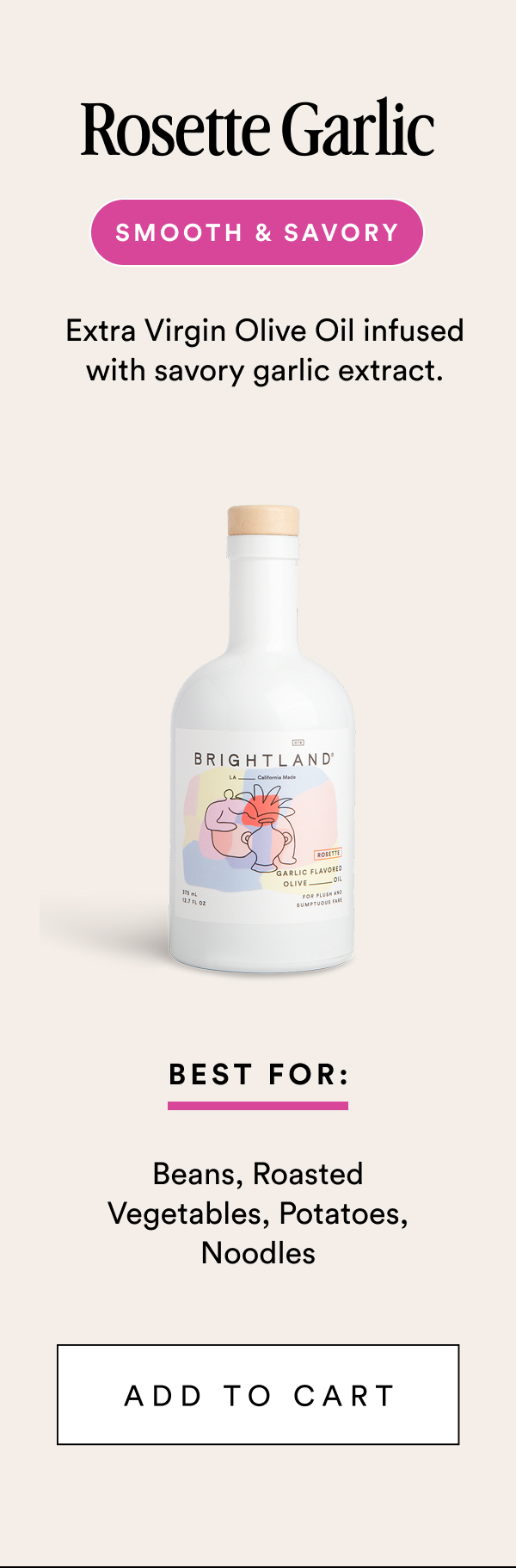 Rosette Garlic Smooth & Savory Extra Virgin Olive Oil infused with savory garlic extract. Best For: Beans, Roasted Vegetables, Potatoes, Noodles add to cart