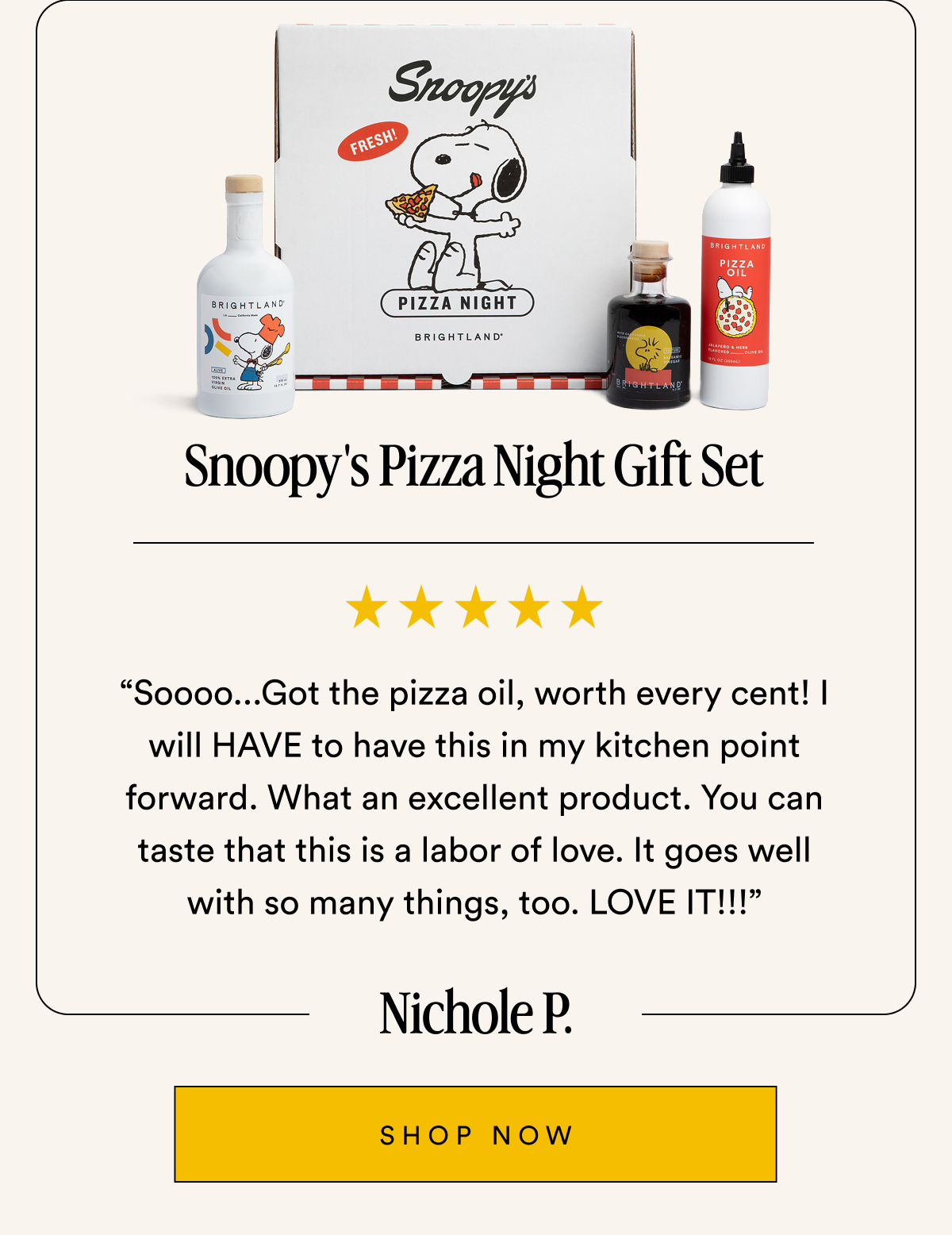 Snoopy's Pizza Night Gift Set “Soooo...Got the pizza oil, worth every cent! I will HAVE to have this in my kitchen point forward. What an excellent product. You can taste that this is a labor of love. It goes well with so many things, too. LOVE IT!!!” Nichole P. SHOP NOW