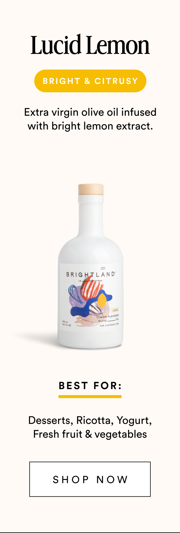 Lucid Lemon bright & citrusy Extra virgin olive oil infused with bright lemon extract. Best For: Desserts, Ricotta, Yogurt, Fresh fruit & vegetables Shop Now