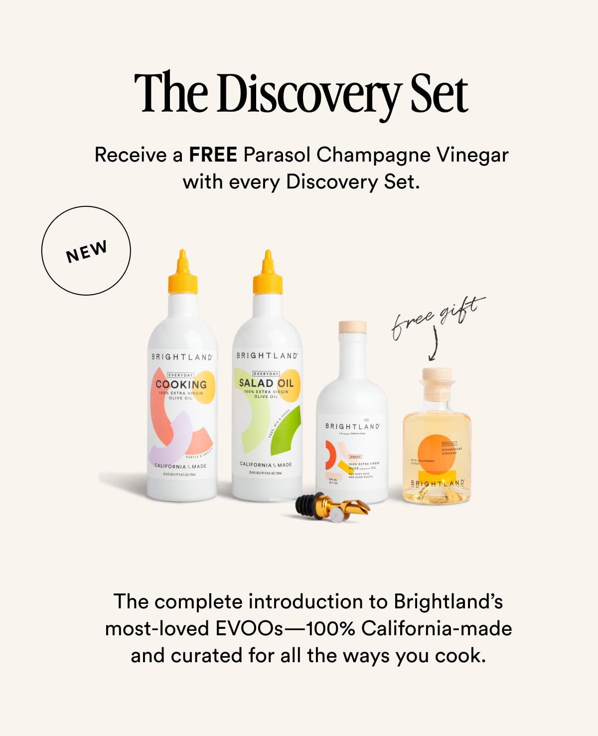 The Discovery Set Receive a FREE Parasol Champagne Vinegar with every Discovery Set. new The complete introduction to Brightland’s most-loved EVOOs—100% California-made and curated for all the ways you cook. Made with early-harvest Arbequina and Picual olives. Grown on small family farms in California’s Central Coast. Cold-pressed within 90 minutes of harvest for freshness and flavor.