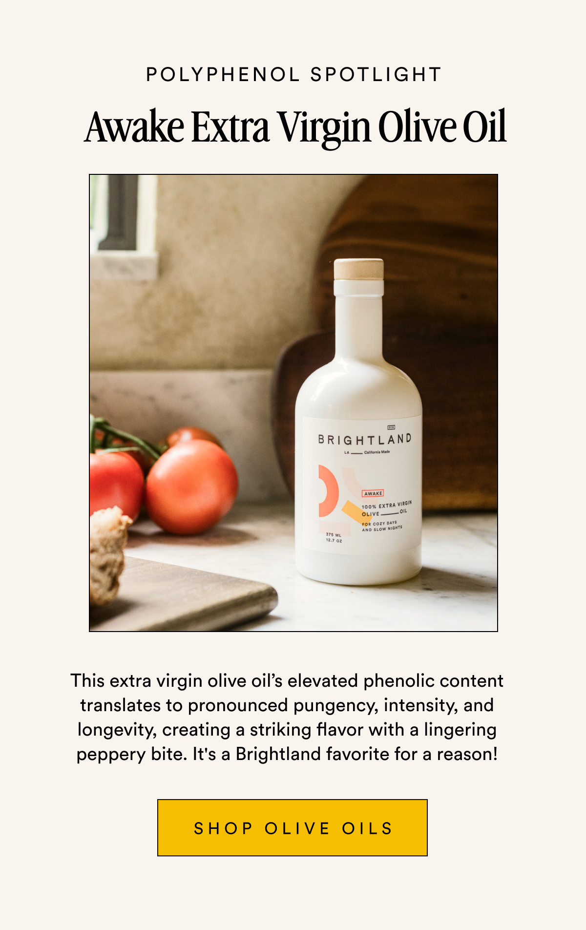 POLYPHENOL spotlight Awake Extra Virgin Olive Oil This extra virgin olive oil’s elevated phenolic content translates to pronounced pungency, intensity, and longevity, creating a striking flavor with a lingering peppery bite. It's a Brightland favorite for a reason! Shop OLIVE OILS
