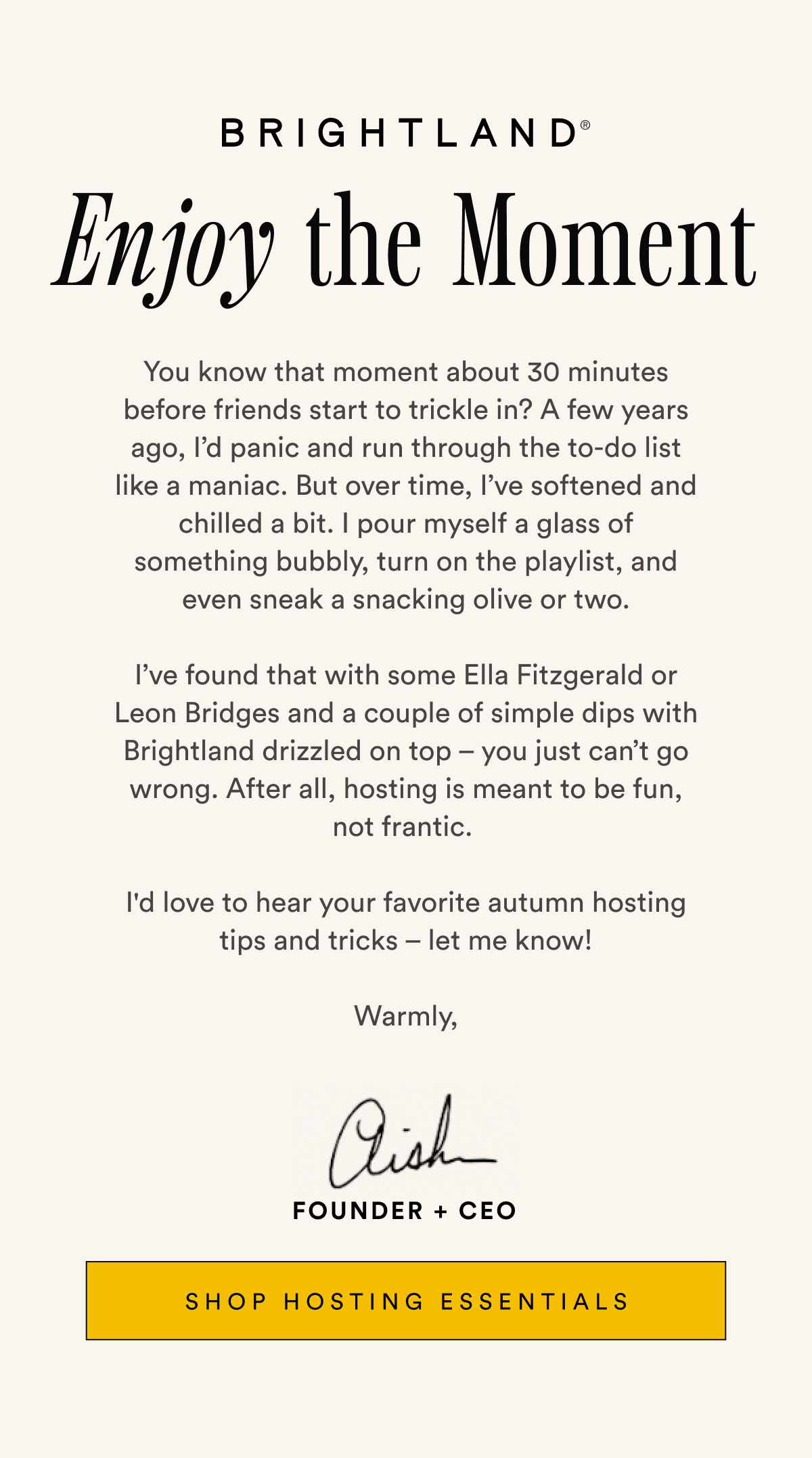 BRIGHTLAND Enjoy the Moment You know that moment about 30 minutes before friends start to trickle in? A few years ago, I’d panic and run through the to-do list like a maniac. But over time, I’ve softened and chilled a bit. I pour myself a glass of something bubbly, turn on the playlist, and even sneak a snacking olive or two.  I’ve found that with some Ella Fitzgerald or Leon Bridges and a couple of simple dips with Brightland drizzled on top – you just can’t go wrong. After all, hosting is meant to be fun, not frantic.   I'd love to hear your favorite autumn hosting tips and tricks – let me know!  Warmly, Aish FOUNDER + CEO SHOP HOSTING ESSENTIALS BRIGHTLAND Enjoy the Moment You know that moment about 30 minutes before friends start to trickle in? A few years ago, I’d panic and run through the to-do list like a maniac. But over time, I’ve softened and chilled a bit. I pour myself a glass of something bubbly, turn on the playlist, and even sneak a snacking olive or two.  I’ve found that with some Ella Fitzgerald or Leon Bridges and a couple of simple dips with Brightland drizzled on top – you just can’t go wrong. After all, hosting is meant to be fun, not frantic.   I'd love to hear your favorite autumn hosting tips and tricks – let me know!  Warmly, Aish FOUNDER + CEO SHOP HOSTING ESSENTIALS