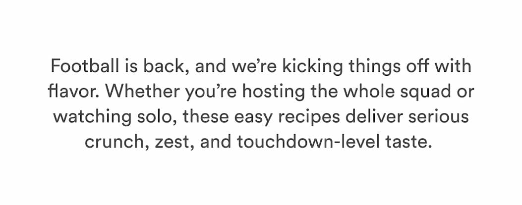 Football is back, and we’re kicking things off with flavor. Whether you’re hosting the whole squad or watching solo, these easy recipes deliver serious crunch, zest, and touchdown-level taste.  Football is back, and we’re kicking things off with flavor. Whether you’re hosting the whole squad or watching solo, these easy recipes deliver serious crunch, zest, and touchdown-level taste.