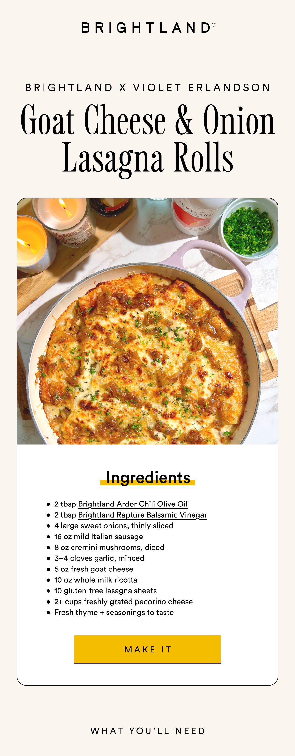 Brightland x Violet Erlandson Goat Cheese & Onion Lasagna Rolls Ingredients 2 tbsp Brightland Ardor Chili Olive Oil 2 tbsp Brightland Rapture Balsamic Vinegar 4 large sweet onions, thinly sliced 16 oz mild Italian sausage 8 oz cremini mushrooms, diced 3–4 cloves garlic, minced 5 oz fresh goat cheese 10 oz whole milk ricotta 10 gluten-free lasagna sheets 2+ cups freshly grated pecorino cheese Fresh thyme + seasonings to taste Make it Brightland x Violet Erlandson Goat Cheese & Onion Lasagna Rolls Ingredients 2 tbsp Brightland Ardor Chili Olive Oil 2 tbsp Brightland Rapture Balsamic Vinegar 4 large sweet onions, thinly sliced 16 oz mild Italian sausage 8 oz cremini mushrooms, diced 3–4 cloves garlic, minced 5 oz fresh goat cheese 10 oz whole milk ricotta 10 gluten-free lasagna sheets 2+ cups freshly grated pecorino cheese Fresh thyme + seasonings to taste Make it