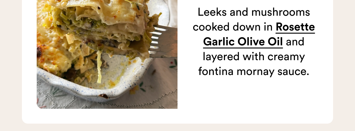 Leeks and mushrooms cooked down in Rosette Garlic Olive Oil and layered with creamy fontina mornay sauce.