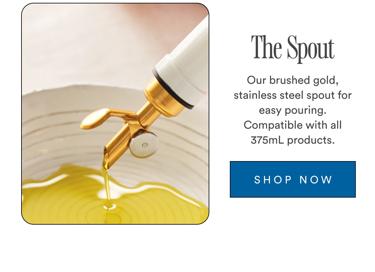 The Spout Our brushed gold, stainless steel spout for easy pouring. Compatible with all 375mL products. SHOP NOW The Spout Our brushed gold, stainless steel spout for easy pouring. Compatible with all 375mL products. SHOP NOW