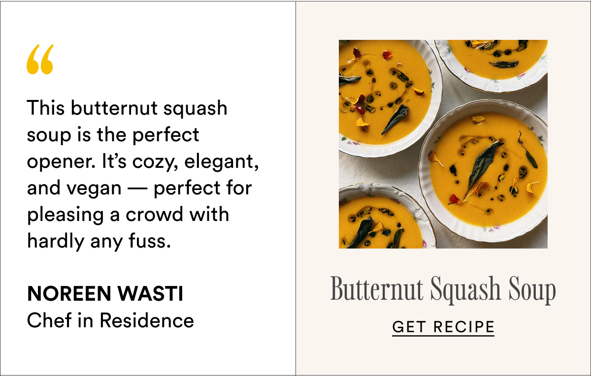 This butternut squash soup is the perfect opener. It’s cozy, elegant, and vegan — perfect for pleasing a crowd with hardly any fuss.
Noreen Wasti Chef in Residence Butternut Squash Soup Get recipe This butternut squash soup is the perfect opener. It’s cozy, elegant, and vegan — perfect for pleasing a crowd with hardly any fuss.
Noreen Wasti Chef in Residence Butternut Squash Soup Get recipe