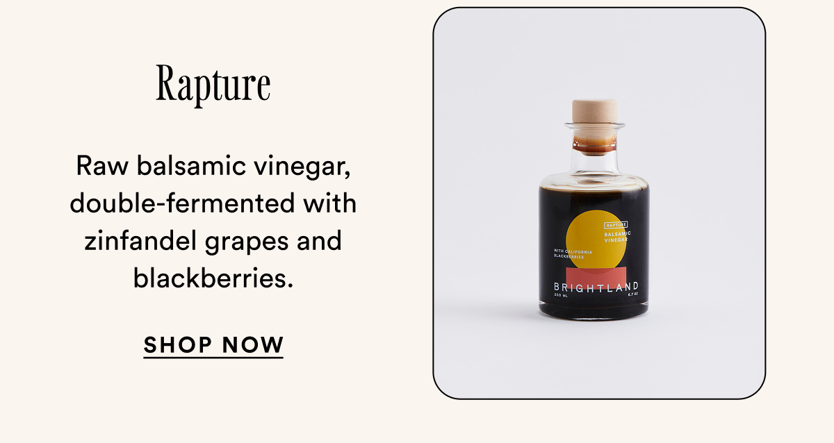 Rapture Raw balsamic vinegar, double-fermented with zinfandel grapes and blackberries. SHOP Now Rapture Raw balsamic vinegar, double-fermented with zinfandel grapes and blackberries. SHOP Now