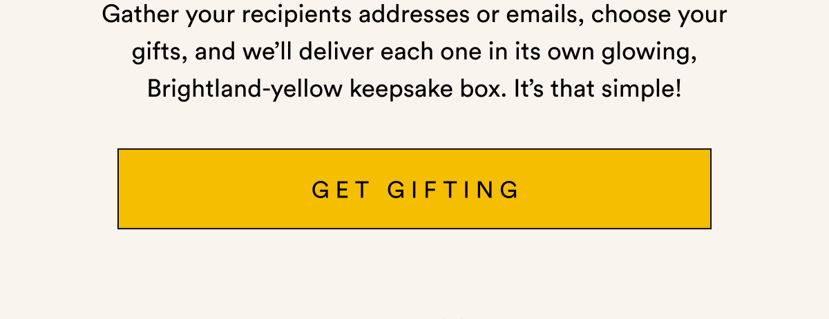 Gather your recipients addresses or emails, choose your gifts, and we’ll deliver each one in its own glowing, Brightland-yellow keepsake box. It’s that simple! GET GIFTING
