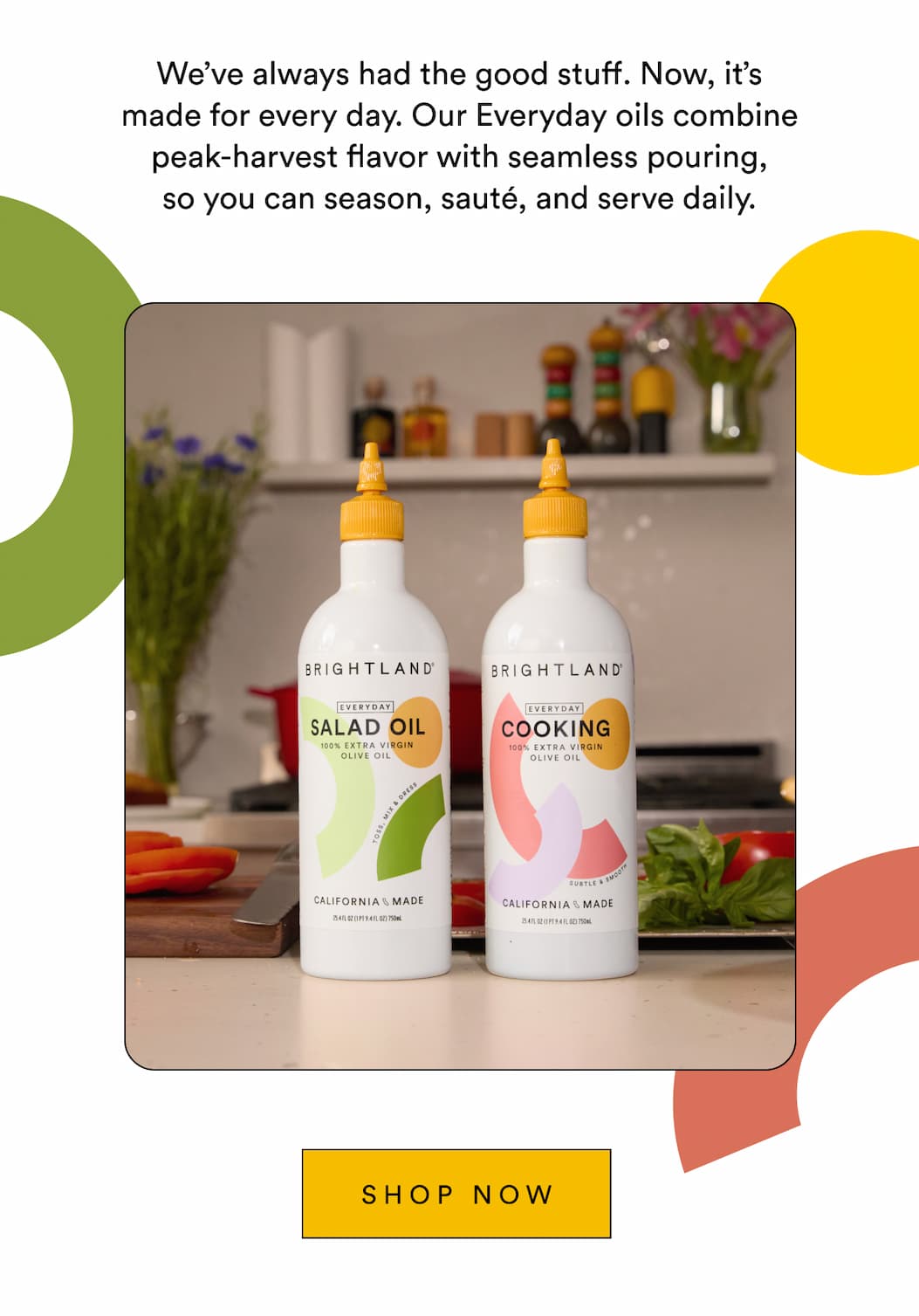 We’ve always had the good stuff. Now, it’s made for every day. Our Everyday oils combine peak-harvest flavor with seamless pouring, so you can season, sauté, and serve daily. Shop Now