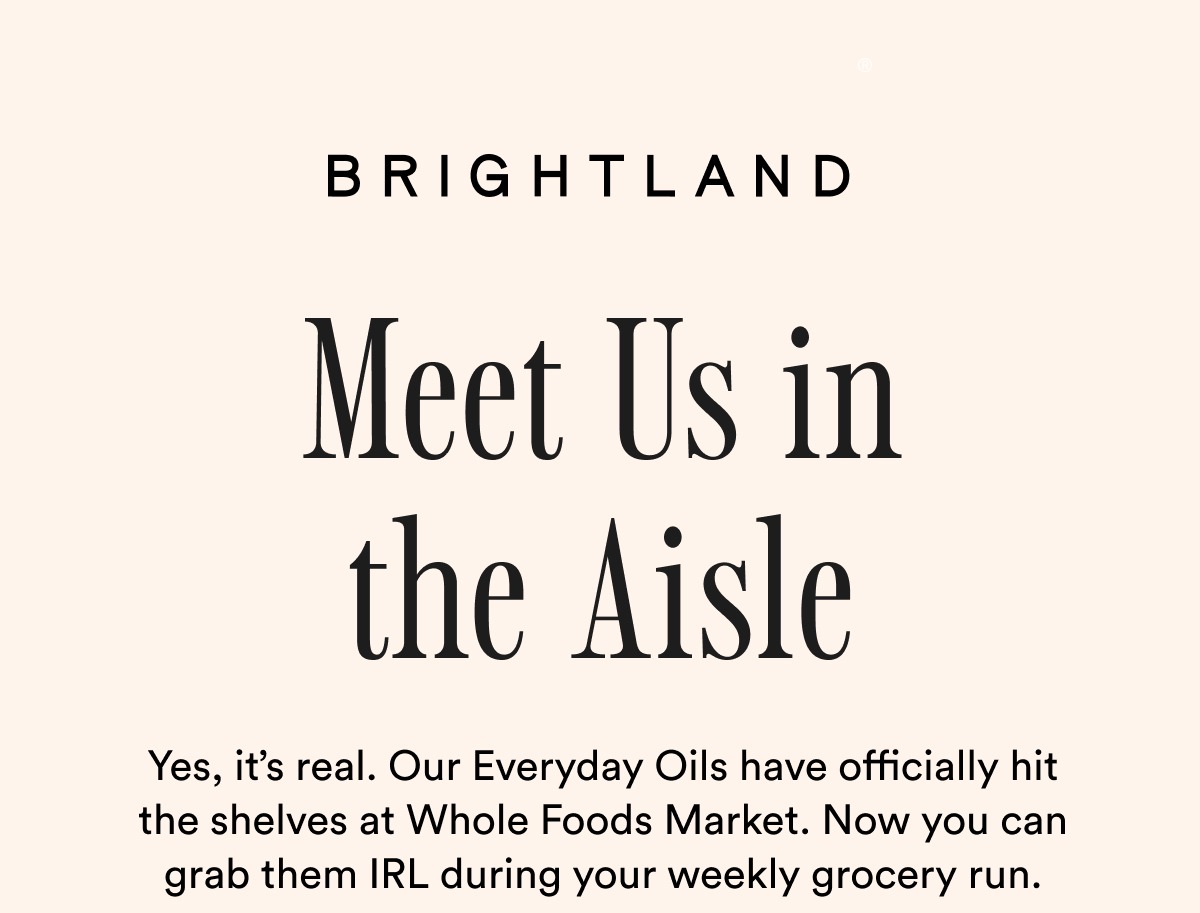 BRIGHTLAND Meet Us in the Aisle Yes, it’s real. Our Everyday Oils have officially hit the shelves at Whole Foods Market. Now you can grab them IRL during your weekly grocery run.  BRIGHTLAND Meet Us in the Aisle Yes, it’s real. Our Everyday Oils have officially hit the shelves at Whole Foods Market. Now you can grab them IRL during your weekly grocery run.