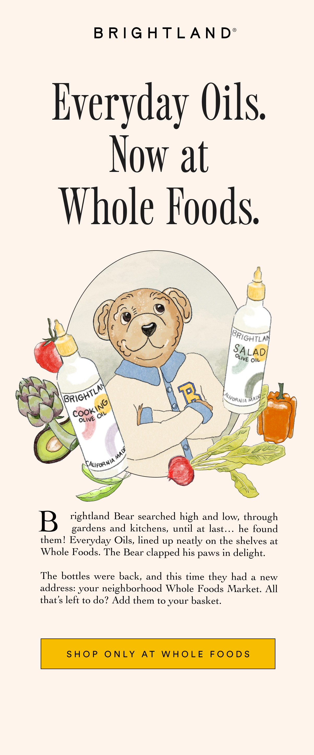 Everyday Oils. Now at Whole Foods. Brightland Bear searched high and low, through      .       gardens and kitchens, until at last… he found them! Everyday Oils, lined up neatly on the shelves at Whole Foods. The Bear clapped his paws in delight.   The bottles were back, and this time they had a new address: your neighborhood Whole Foods Market. All that’s left to do? Add them to your basket.” SHOP ONLY AT WHOLE FOODS Everyday Oils. Now at Whole Foods. Brightland Bear searched high and low, through      .       gardens and kitchens, until at last… he found them! Everyday Oils, lined up neatly on the shelves at Whole Foods. The Bear clapped his paws in delight.   The bottles were back, and this time they had a new address: your neighborhood Whole Foods Market. All that’s left to do? Add them to your basket.” SHOP ONLY AT WHOLE FOODS