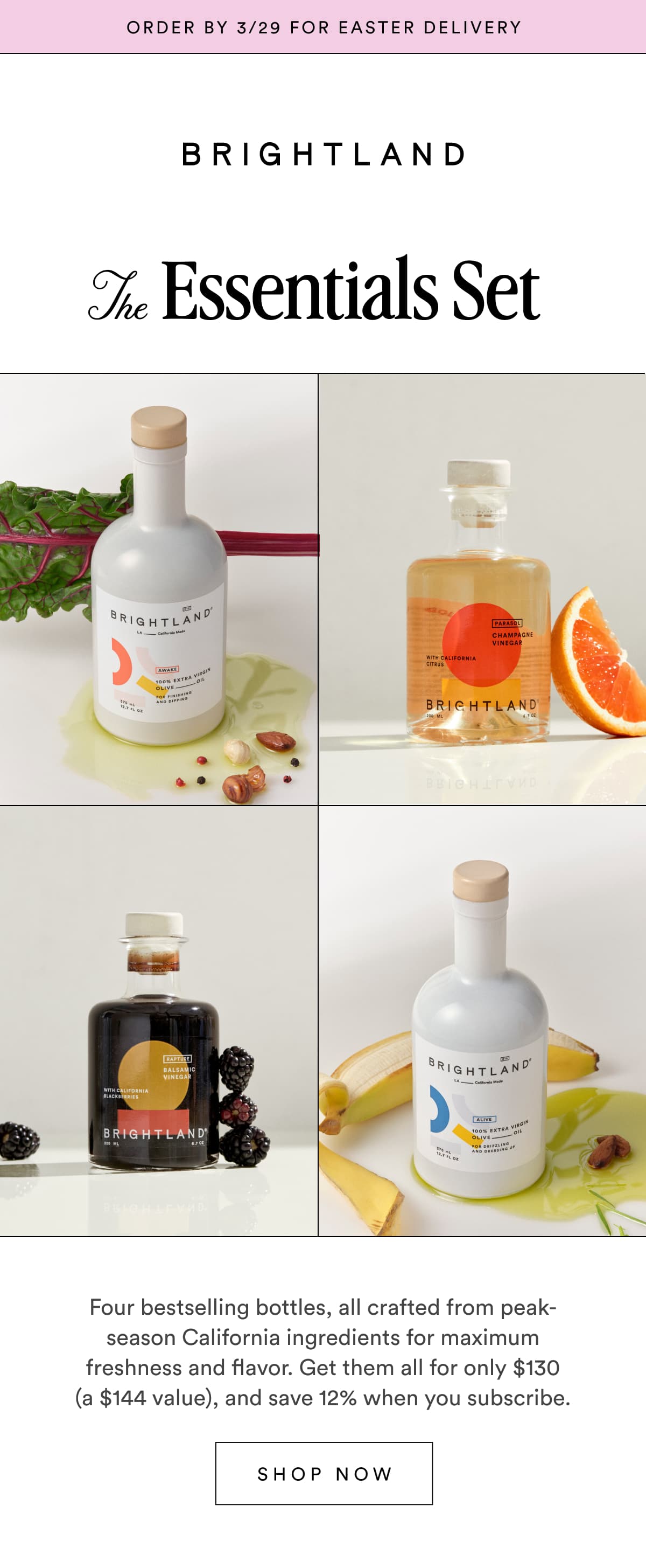 Order by 3/29 for easter delivery The Essentials Set Four bestselling bottles, all crafted from peak-season California ingredients for maximum freshness and flavor. Get them all for only $130 (a $144 value), and save 12% when you subscribe. SHOP NOW