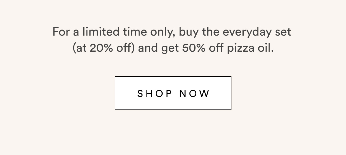 For a limited time only, buy the everyday set  (at 20% off) and get 50% off pizza oil.