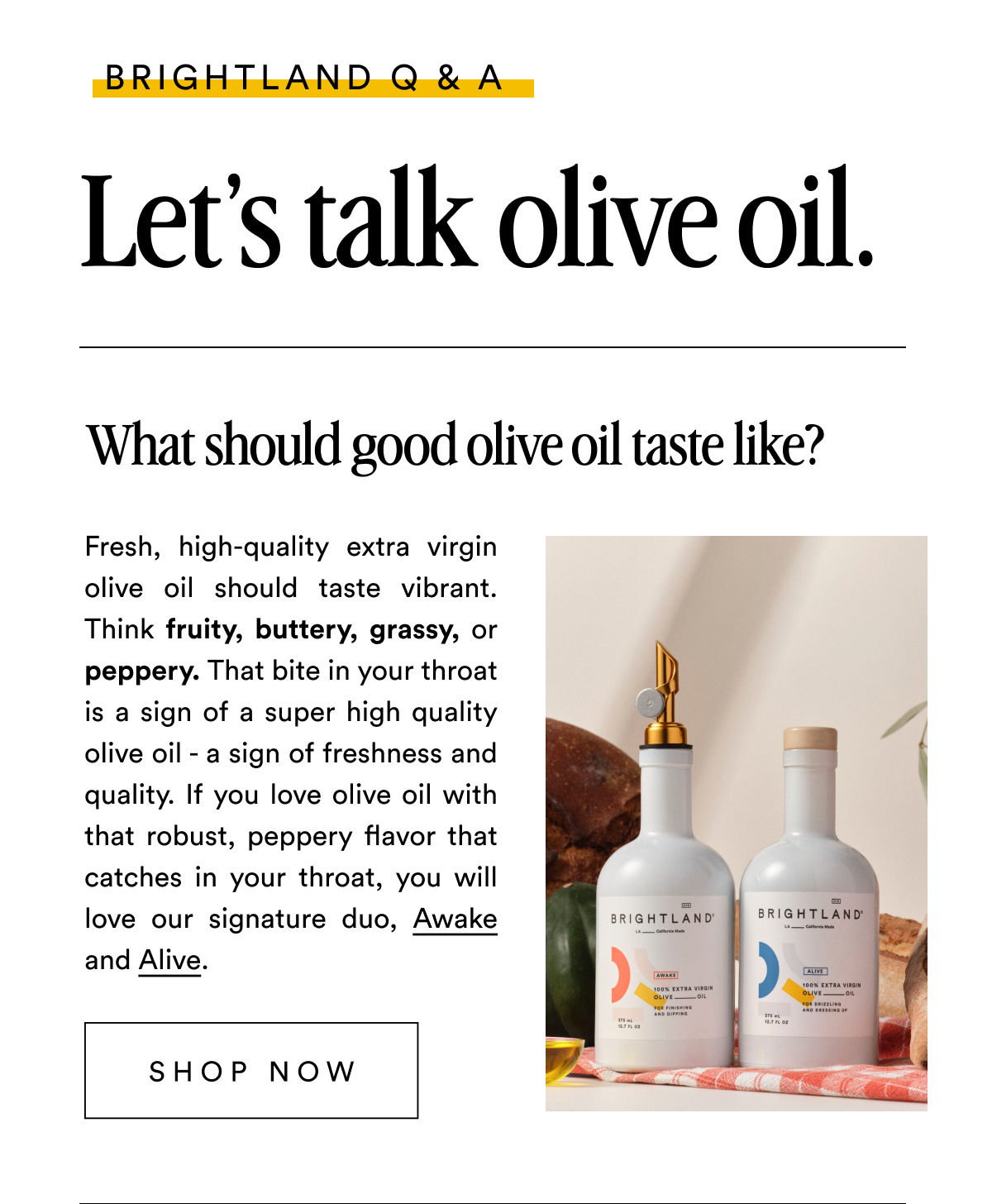 BRIGHTLAND Q & A Let’s talk olive oil. What should good olive oil taste like? Fresh, high-quality extra virgin olive oil should taste vibrant. Think fruity, buttery, grassy, or peppery. That bite in your throat is a sign of a super high quality olive oil - a sign of freshness and quality. If you love olive oil with that robust, peppery flavor that catches in your throat, you will love our signature duo, Awake and Alive. SHOP NOW