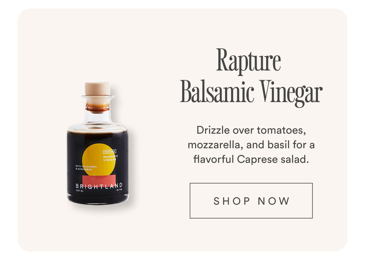 Rapture Balsamic Vinegar. Drizzle over tomatoes, mozzarella, and basil for a flavorful Caprese salad. Shop now. Rapture Balsamic Vinegar. Drizzle over tomatoes, mozzarella, and basil for a flavorful Caprese salad. Shop now.