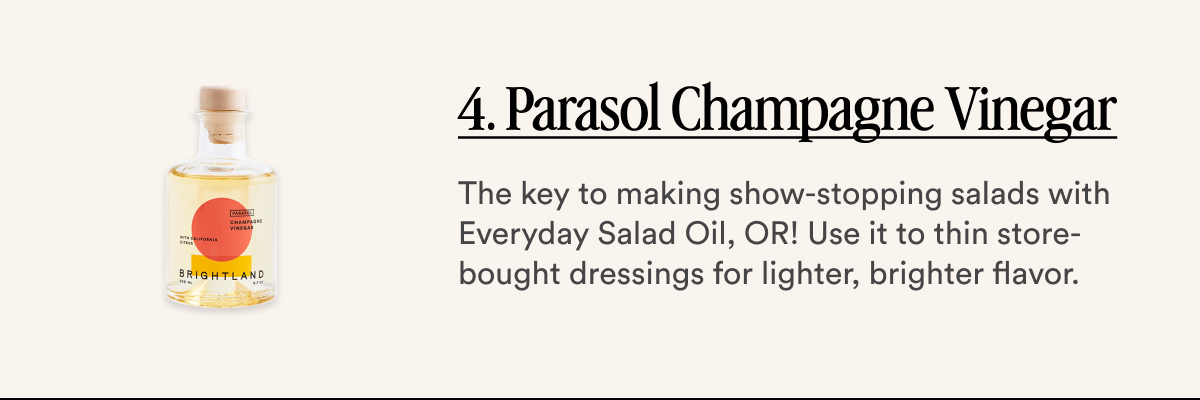 4. Parasol Champagne Vinegar The key to making show-stopping salads with Everyday Salad Oil, OR! Use it to thin store-bought dressings for lighter, brighter flavor.