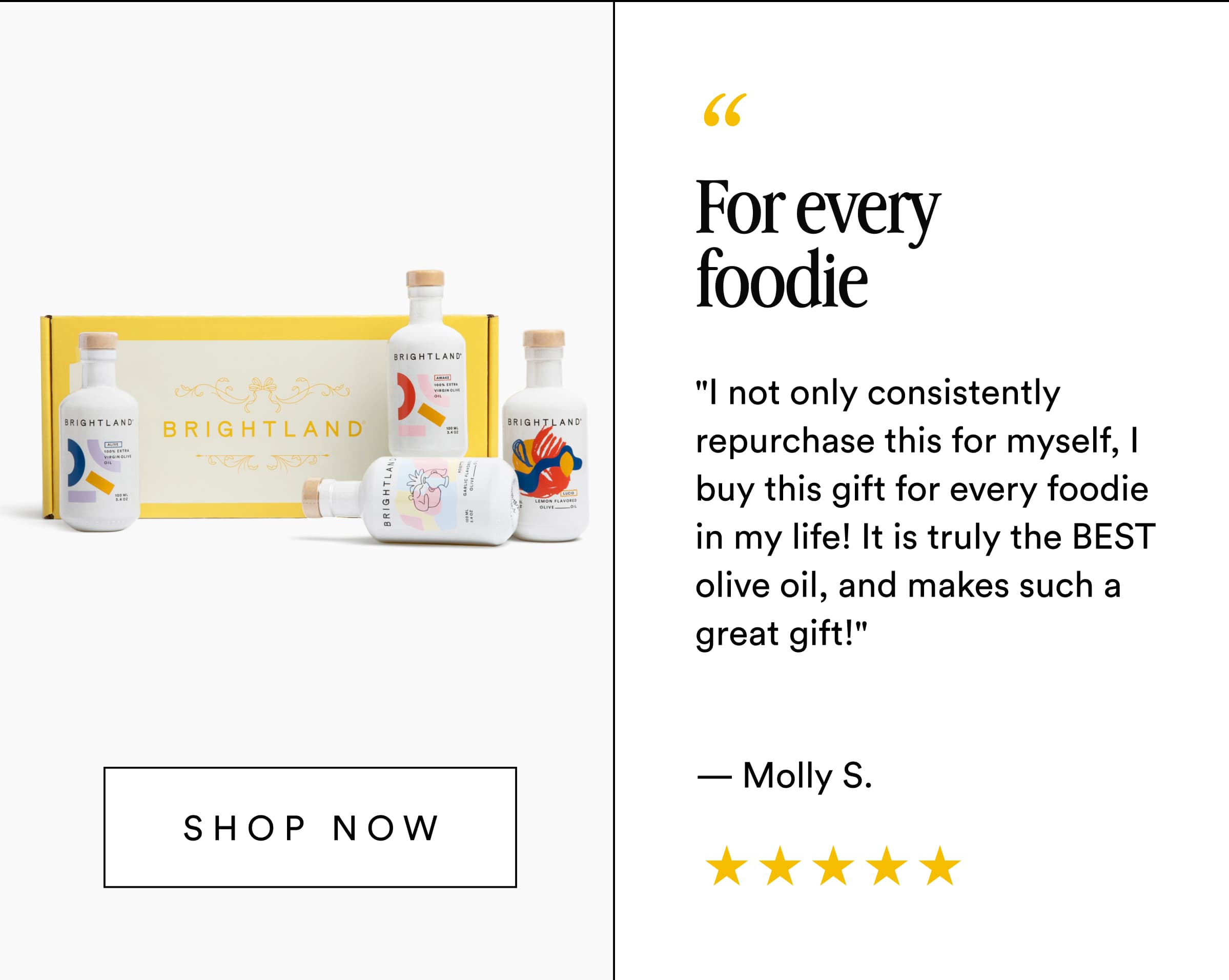 For every foodie "I not only consistently repurchase this for myself, I buy this gift for every foodie in my life! It is truly the BEST olive oil, and makes such a great gift!" — Molly S. Shop now
