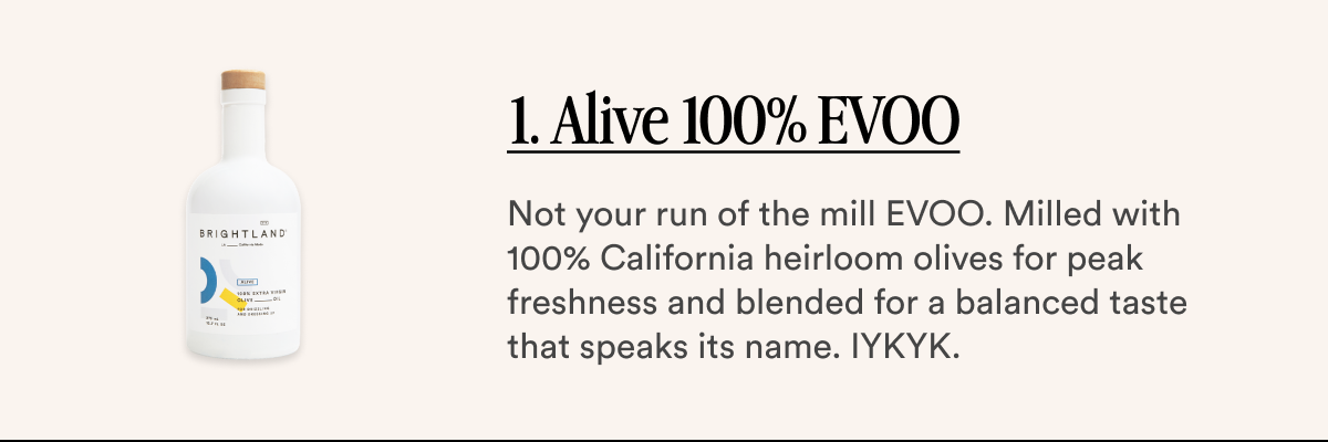 1. Alive 100% EVOO Not your run of the mill EVOO. Milled with 100% California heirloom olives for peak freshness and blended for a balanced taste that speaks its name. IYKYK.