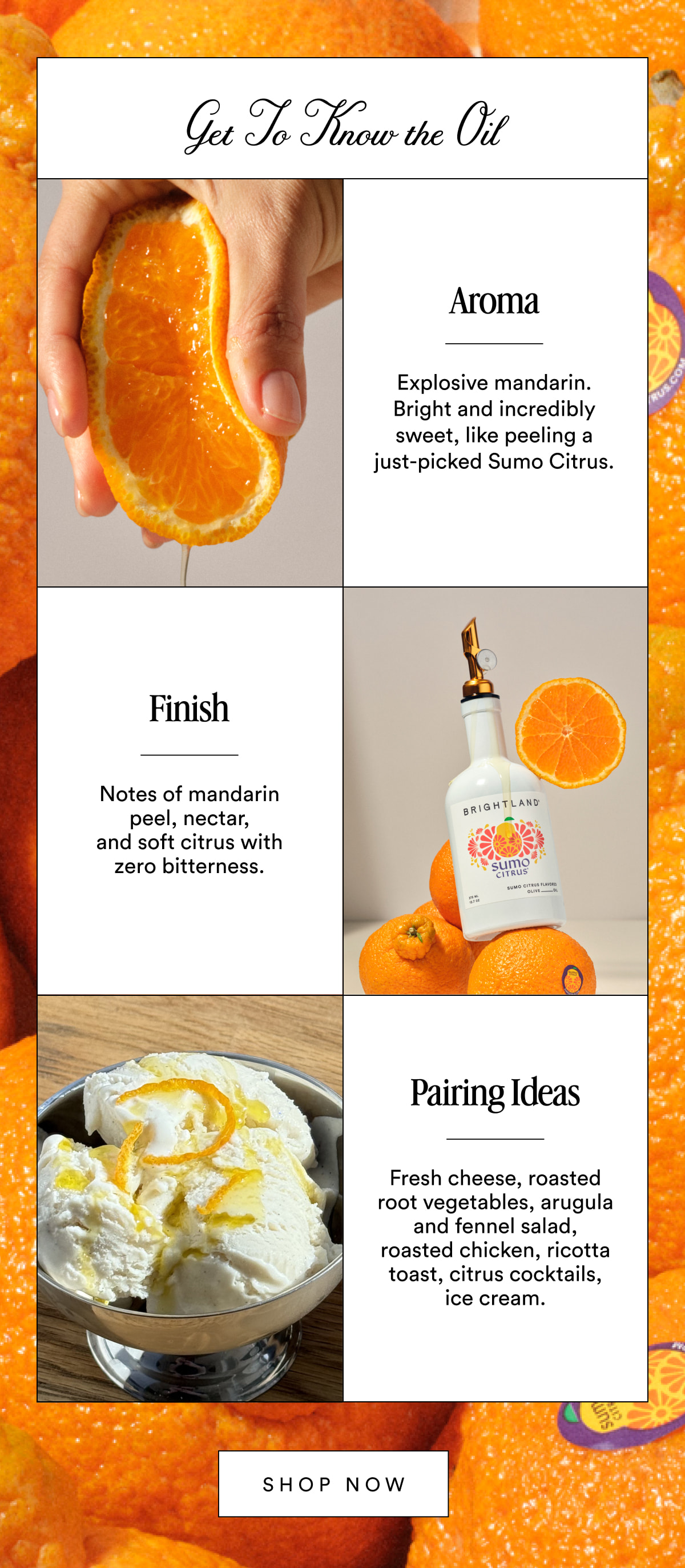 Get To Know the Oil Aroma Explosive mandarin. Bright and incredibly sweet, like peeling a just-picked Sumo Citrus. Finish Notes of mandarin peel, nectar, and soft citrus with zero bitterness. Pairing Ideas Fresh cheese, roasted root vegetables, arugula and fennel salad, roasted chicken, ricotta toast, citrus cocktails, ice cream. SHOP NOW