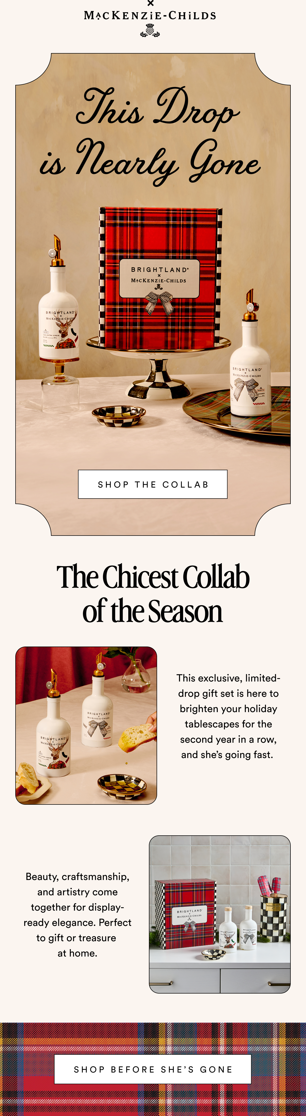 MACKENZIE-CHILDS This Drop is Nearly Gone  SHOP THE COLLAB The Chicest Collab of the Season This exclusive, limited-drop gift set is here to brighten your holiday tablescapes for the second year in a row,  and she’s going fast.  Beauty, craftsmanship, and artistry come together for display-ready elegance. Perfect to gift or treasure  at home.  SHOP BEFORE SHE’S GONE