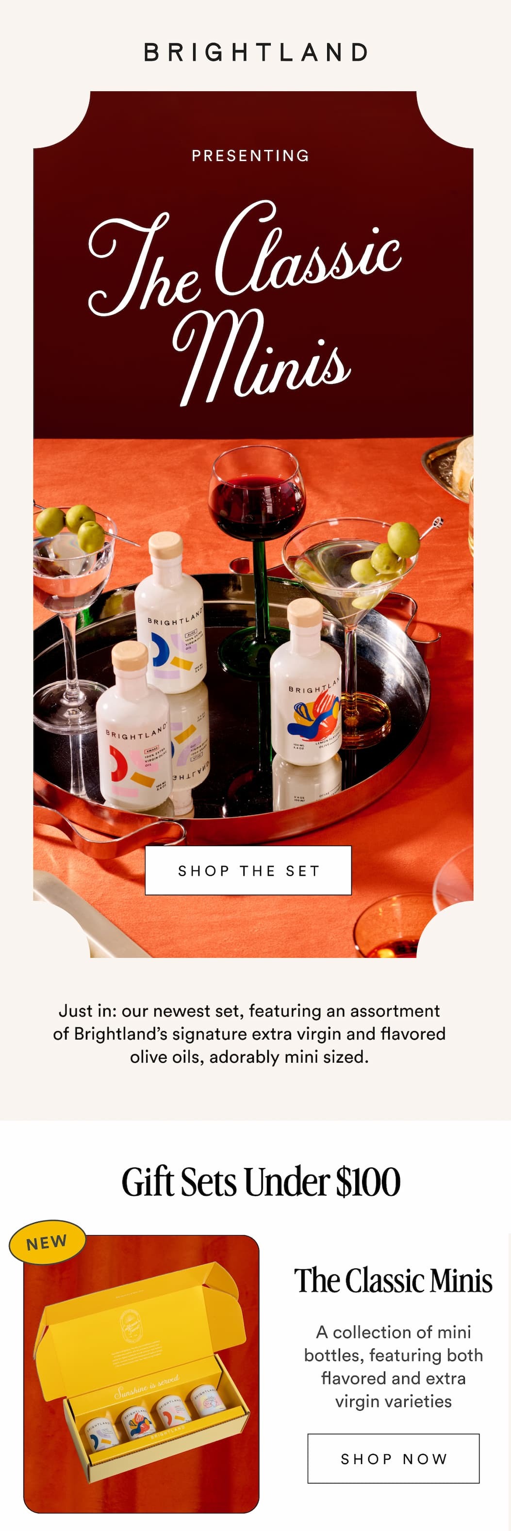 PRESENTING The Classic Minis SHOP THE SET Just in: our newest set, featuring an assortment of Brightland’s signature extra virgin and flavored olive oils, adorably mini sized. Gift Sets Under $100 The Classic Minis A collection of mini bottles, featuring both flavored and extra virgin varieties SHOP NOW