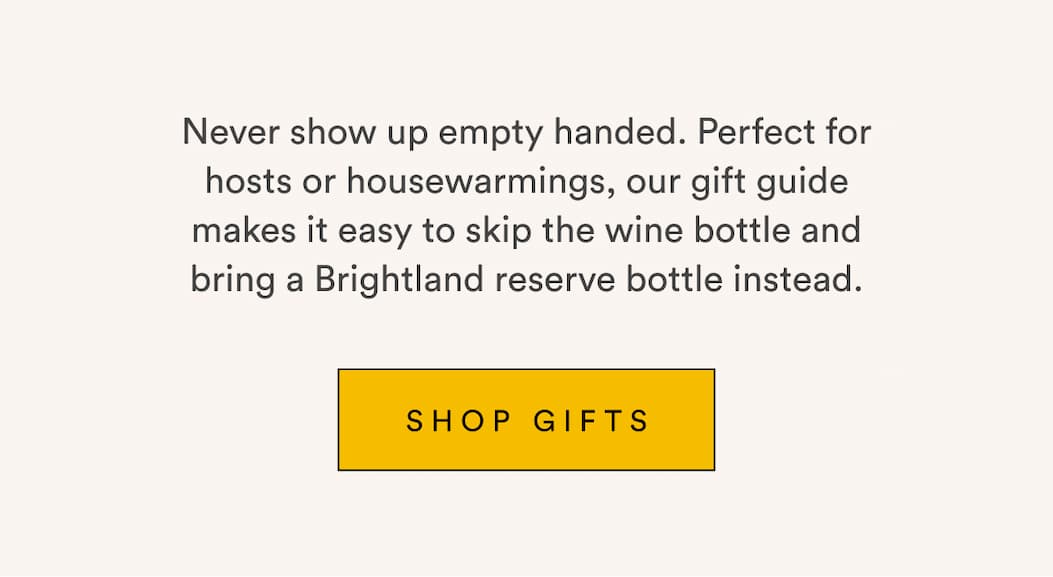 Never show up empty handed. Perfect for hosts or housewarmings, our gift guide makes it easy to skip the wine bottle and bring a Brightland reserve bottle instead. Shop Gifts. Never show up empty handed. Perfect for hosts or housewarmings, our gift guide makes it easy to skip the wine bottle and bring a Brightland reserve bottle instead. Shop Gifts.