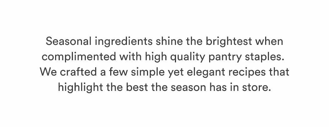 Seasonal ingredients shine the brightest when complimented with high quality pantry staples.  We crafted a few simple yet elegant recipes that highlight the best the season has in store. 