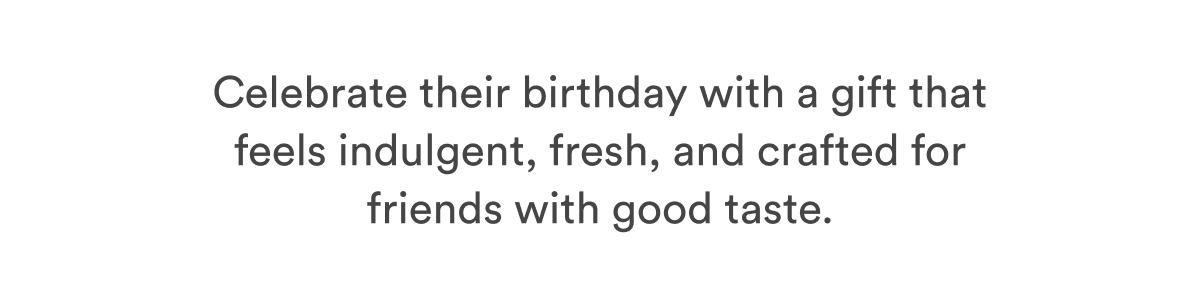 Celebrate their birthday with a gift that feels indulgent, fresh, and crafted for friends with good taste.  Celebrate their birthday with a gift that feels indulgent, fresh, and crafted for friends with good taste.