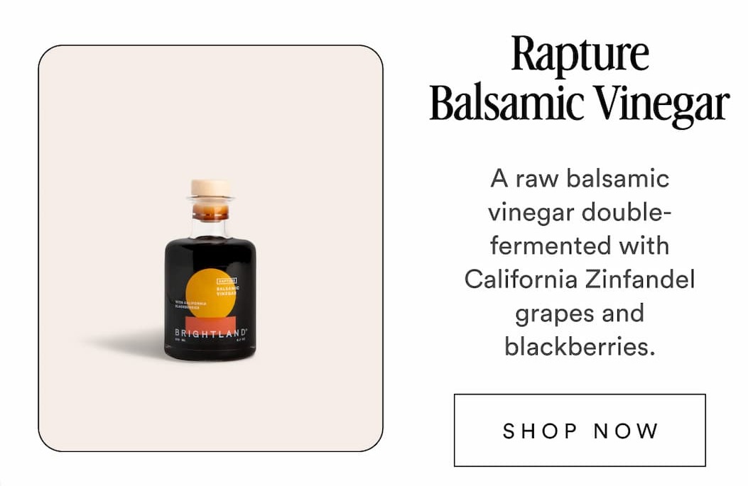 Rapture Balsamic Vinegar A raw balsamic vinegar double-fermented with California Zinfandel grapes and blackberries. SHOP NOW