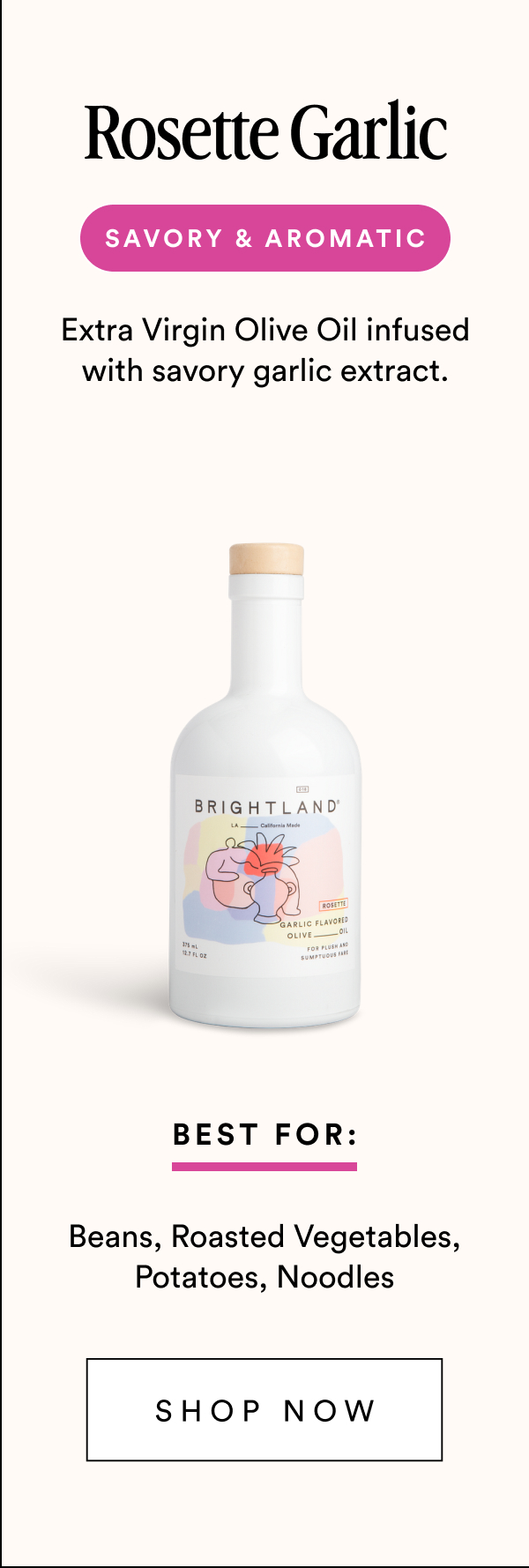 Rosette Garlic savory & aromatic Extra Virgin Olive Oil infused with savory garlic extract. Best For: Beans, Roasted Vegetables, Potatoes, Noodles Shop Now