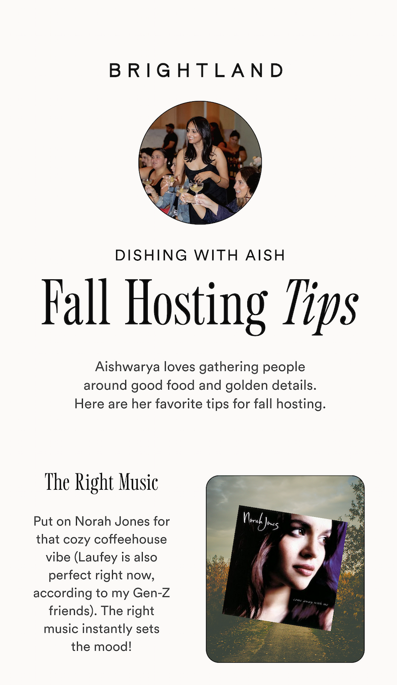 BRIGHTLAND DISHING WITH AISH Fall Hosting Tips Aishwarya loves gathering people around good food and golden details. Here are her favorite tips for fall hosting. The Right Music Put on Norah Jones for that cozy coffeehouse vibe (Laufey is also perfect right now, according to my Gen-Z friends). The right music instantly sets the mood! BRIGHTLAND DISHING WITH AISH Fall Hosting Tips Aishwarya loves gathering people around good food and golden details. Here are her favorite tips for fall hosting. The Right Music Put on Norah Jones for that cozy coffeehouse vibe (Laufey is also perfect right now, according to my Gen-Z friends). The right music instantly sets the mood!