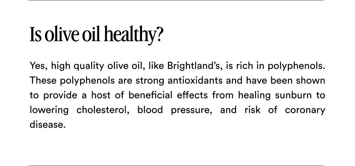 Is olive oil healthy? Yes, high quality olive oil, like Brightland’s, is rich in polyphenols. These polyphenols are strong antioxidants and have been shown to provide a host of beneficial effects from healing sunburn to lowering cholesterol, blood pressure, and risk of coronary disease.