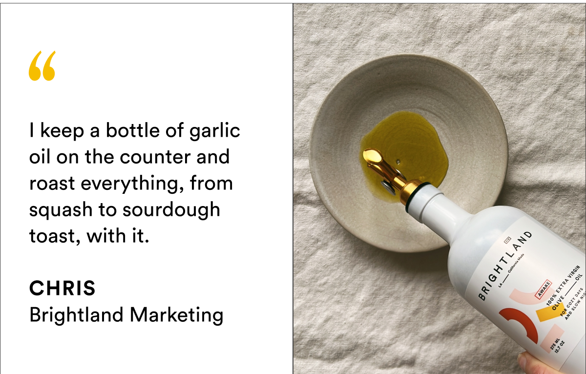 I keep a bottle of garlic oil on the counter and roast everything, from squash to sourdough toast, with it.
CHRIS Brightland Marketing I keep a bottle of garlic oil on the counter and roast everything, from squash to sourdough toast, with it.
CHRIS Brightland Marketing