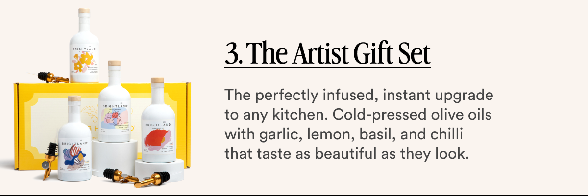 3. The Artist Gift Set The perfectly infused, instant upgrade to any kitchen. Cold-pressed olive oils with garlic, lemon, basil, and chilli that taste as beautiful as they look.