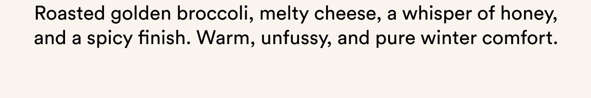 Roasted golden broccoli, melty cheese, a whisper of honey, and a spicy finish. Warm, unfussy, and pure winter comfort.