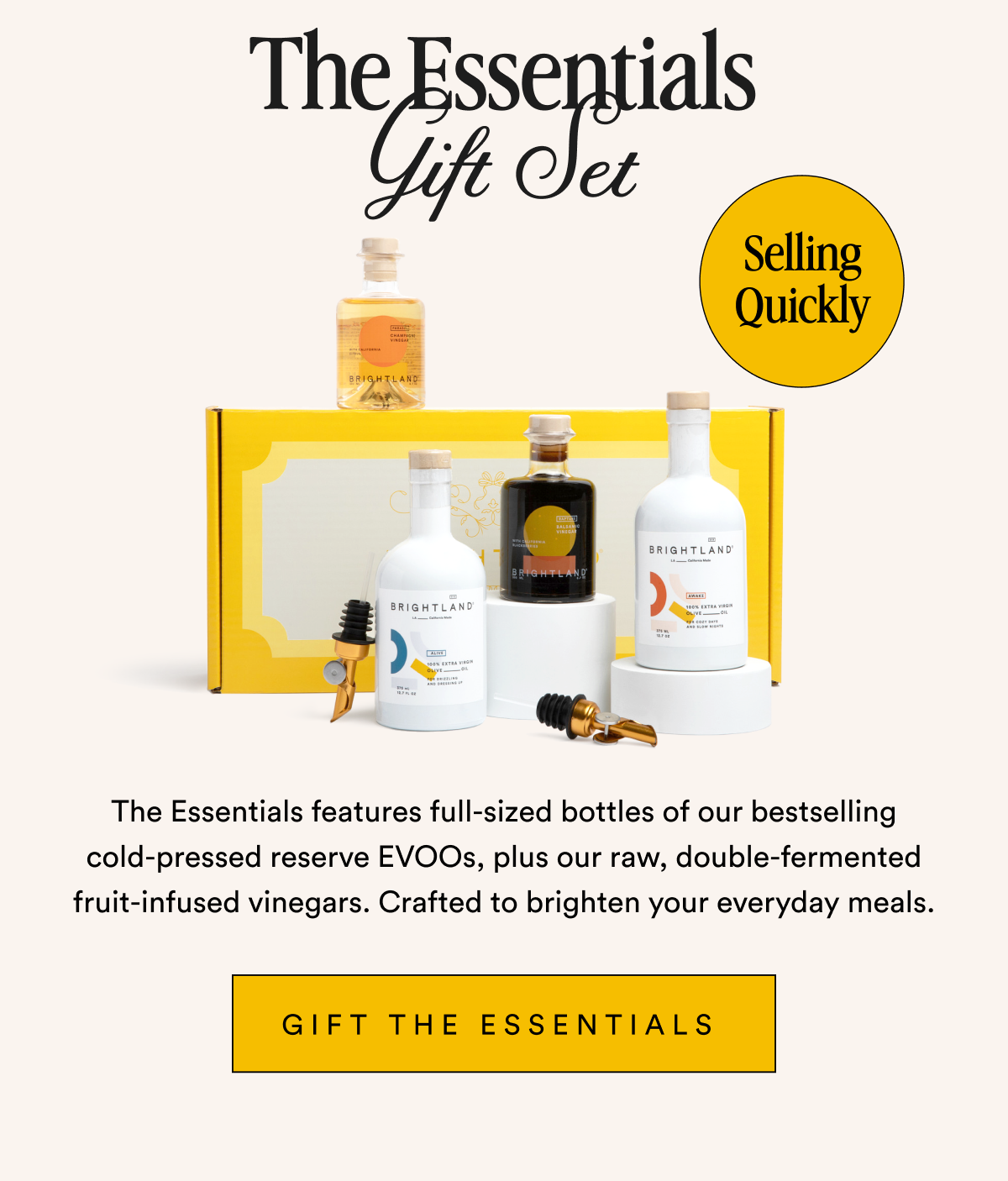 The Essentials Gift Set Selling QuicThe Essentials Gift Set Selling Quickly The Essentials features full-sized bottles of our bestselling cold-pressed reserve EVOOs, plus our raw, double-fermented fruit-infused vinegars. Crafted to brighten your everyday meals. Gift The Essentials 