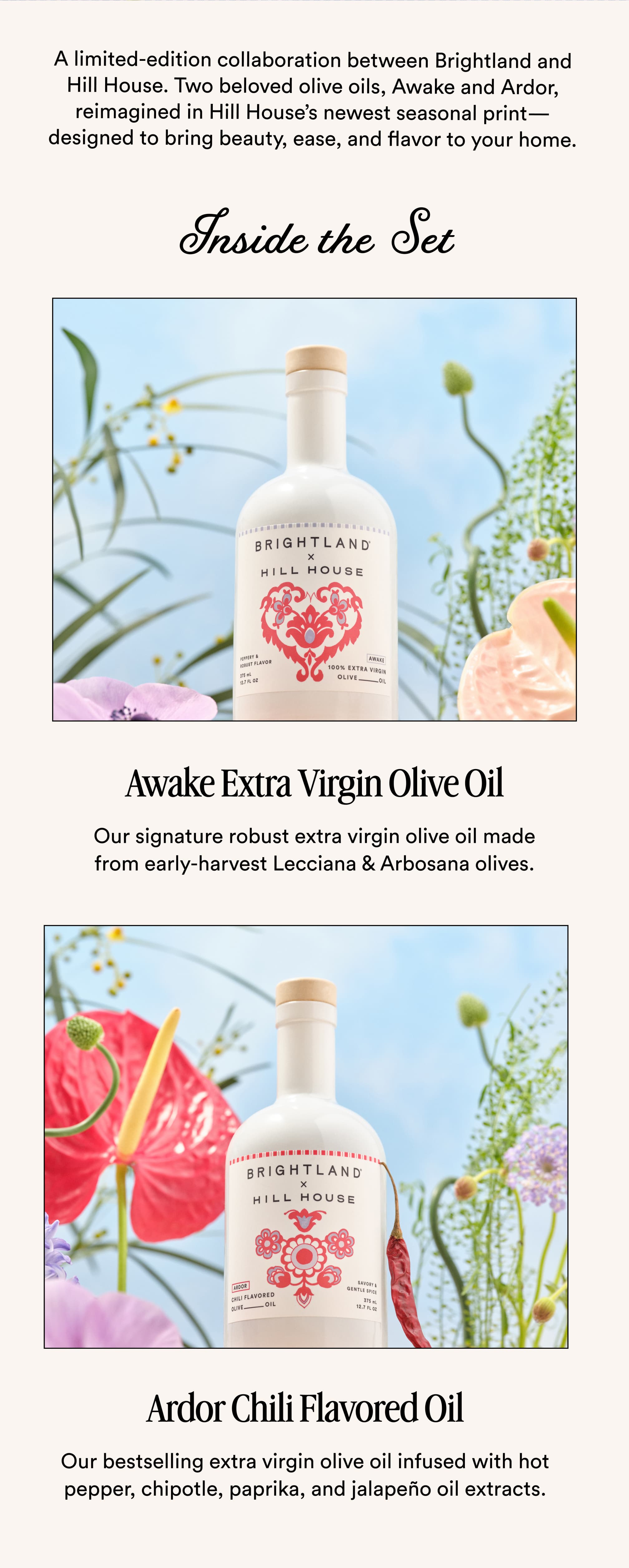 A limited-edition collaboration between Brightland and Hill House. Two beloved olive oils, Awake and Ardor, reimagined in Hill House’s newest seasonal print—designed to bring beauty, ease, and flavor to your home. Inside the Set Awake Extra Virgin Olive Oil Our signature robust extra virgin olive oil made from early-harvest Lecciana & Arbosana olives. Ardor Chili Flavored Oil Our bestselling extra virgin olive oil infused with hot pepper, chipotle, paprika, and jalapeño oil extracts.