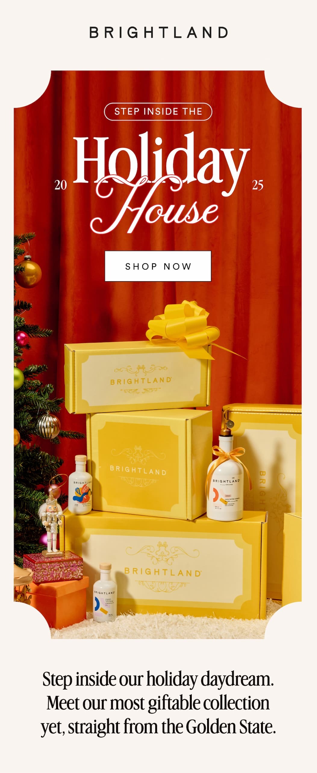 BRIGHTLAND STEP INSIDE THE HOLIDAY HOUSE SHOP NOW Step inside our holiday daydream. Meet our most giftable collection yet, straight from the Golden State.