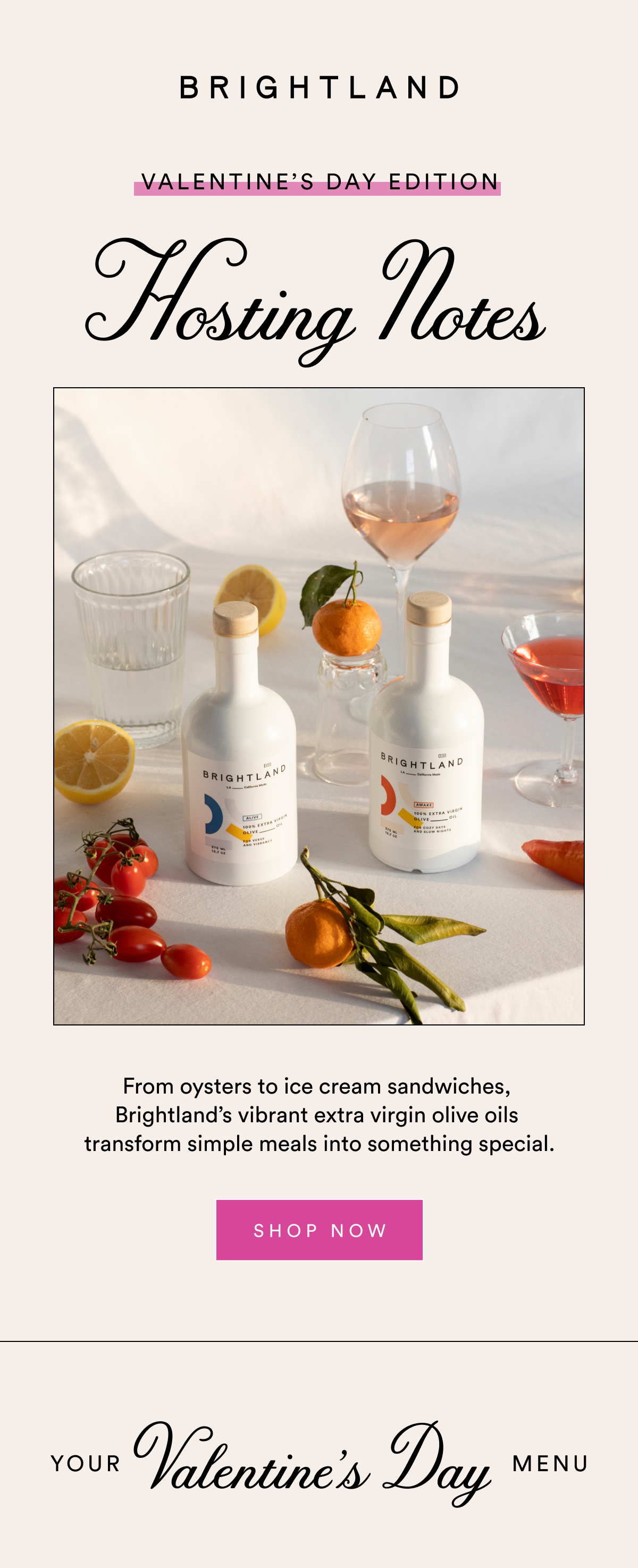Valentine’s Day Edition Hosting Notes From oysters to ice cream sandwiches,  Brightland’s vibrant extra virgin olive oils  transform simple meals into something special. SHOP NOW Your  Valentine’s Day Menu