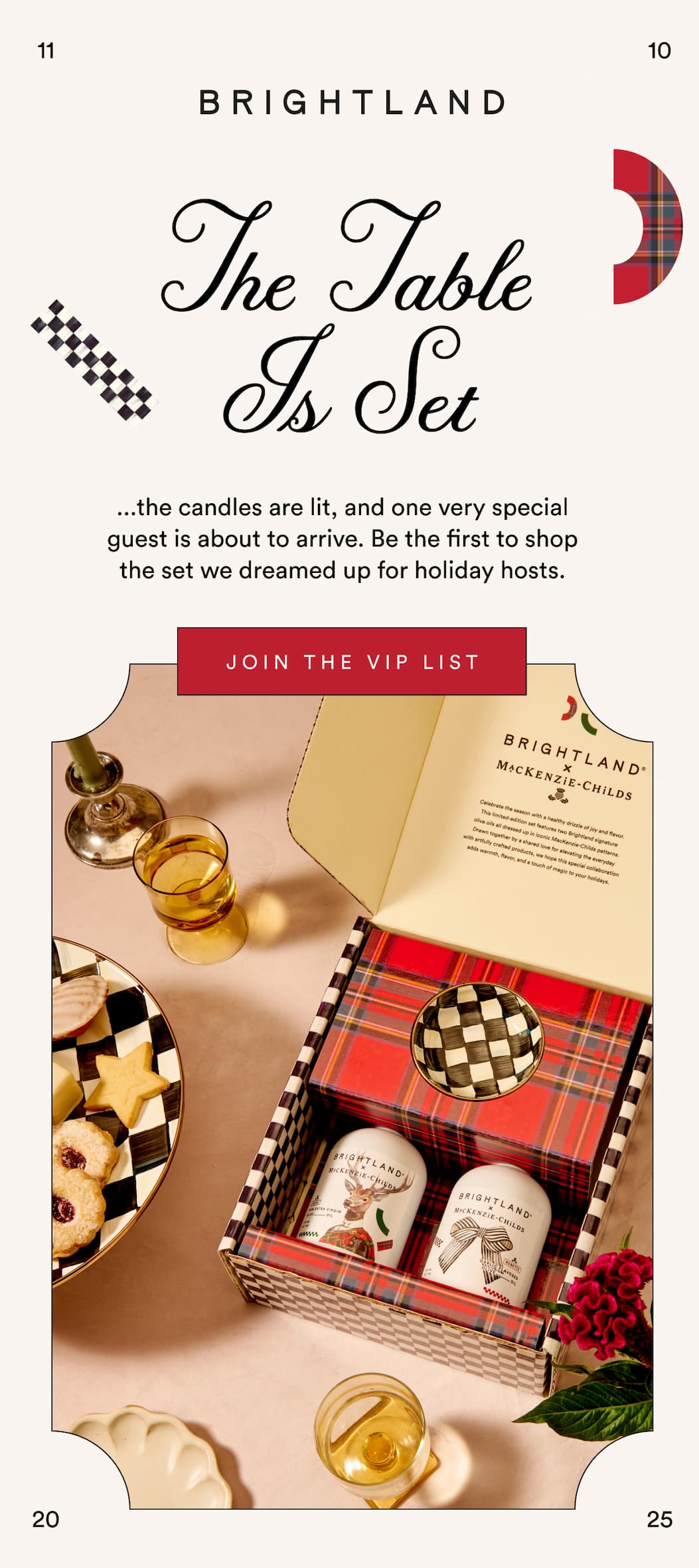 It's Almost Time Our limited-edition collaboration with MacKenzie-Childs arrives on 11/10.  Click here to be the first to get it. JOIN THE VIP LIST