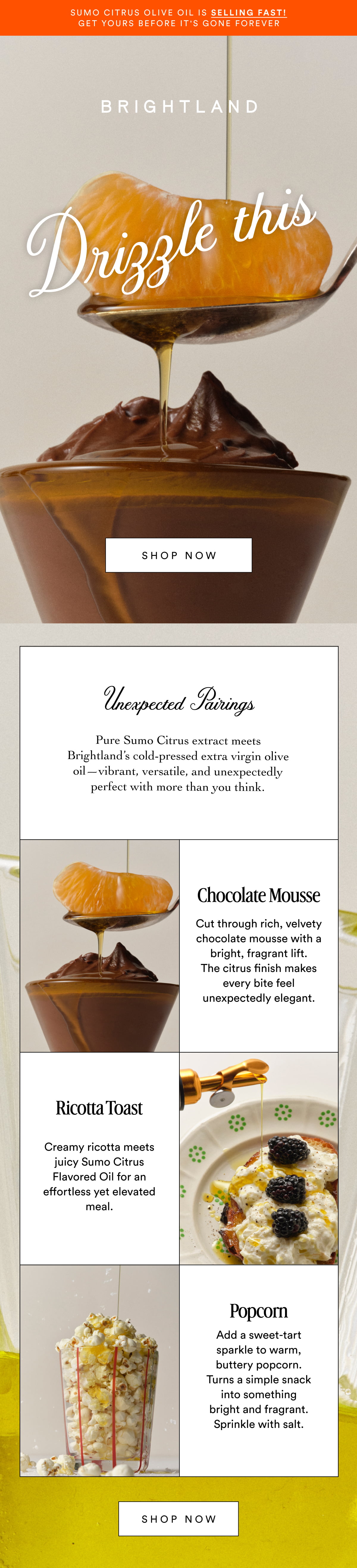Sumo Citrus Olive Oil is selling fast! Get yours before it's gone forever Drizzle this Made with early-harvest Arbequina and Picual olives. Grown on small family farms in California’s Central Coast. Cold-pressed within 90 minutes of harvest for freshness and flavor. SHOP NOW Unexpected Pairings Pure Sumo Citrus extract meets Brightland’s cold-pressed extra virgin olive oil—vibrant, versatile, and unexpectedly perfect with more than you think. Chocolate Mousse Cut through rich, velvety chocolate mousse with a bright, fragrant lift. The citrus finish makes every bite feel unexpectedly elegant. Ricotta Toast Made with early-harvest Arbequina and Picual olives. Grown on small family farms in California’s Central Coast. Cold-pressed within 90 minutes of harvest for freshness and flavor. Creamy ricotta meets juicy Sumo Citrus Flavored Oil for an effortless yet elevated meal. Popcorn Add a sweet-tart sparkle to warm, buttery popcorn. Turns a simple snack into something bright and fragrant. Sprinkle with salt. SHOP NOW