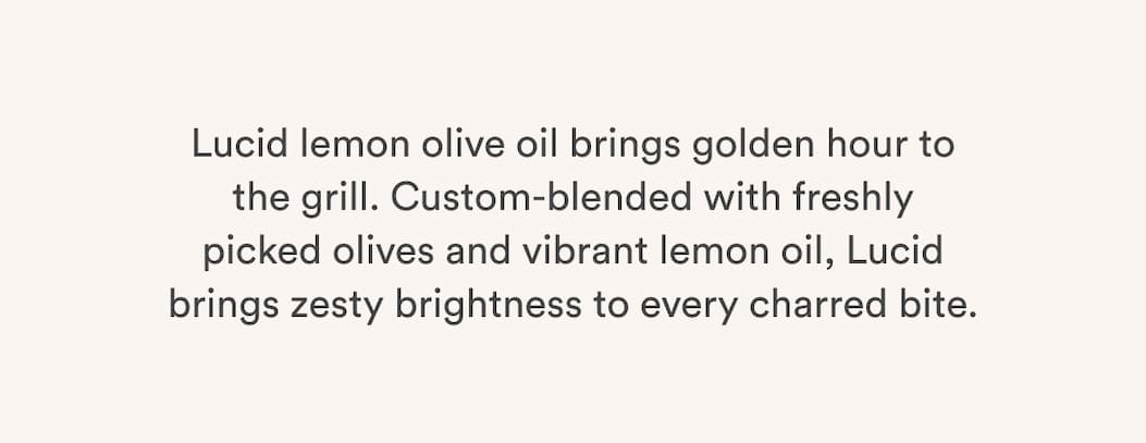 Lucid lemon olive oil brings golden hour to the grill. Custom-blended with freshly
picked olives and vibrant lemon oil, Lucid brings zesty brightness to every charred bite. Lucid lemon olive oil brings golden hour to the grill. Custom-blended with freshly
picked olives and vibrant lemon oil, Lucid brings zesty brightness to every charred bite.