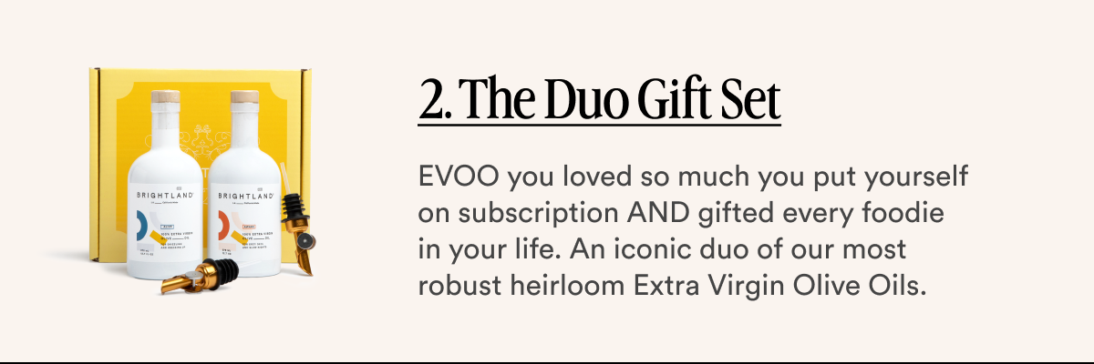 2. The Duo Gift Set EVOO you loved so much you put yourself on subscription AND gifted every foodie in your life. An iconic duo of our most robust heirloom Extra Virgin Olive Oils.
