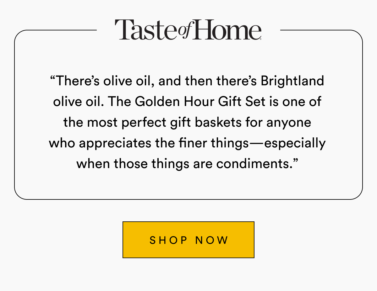 Taste of Home “There’s olive oil, and then there’s Brightland olive oil. The Golden Hour Gift Set is one of the most perfect gift baskets for anyone who appreciates the finer things—especially when those things are condiments.” SHOP NOW