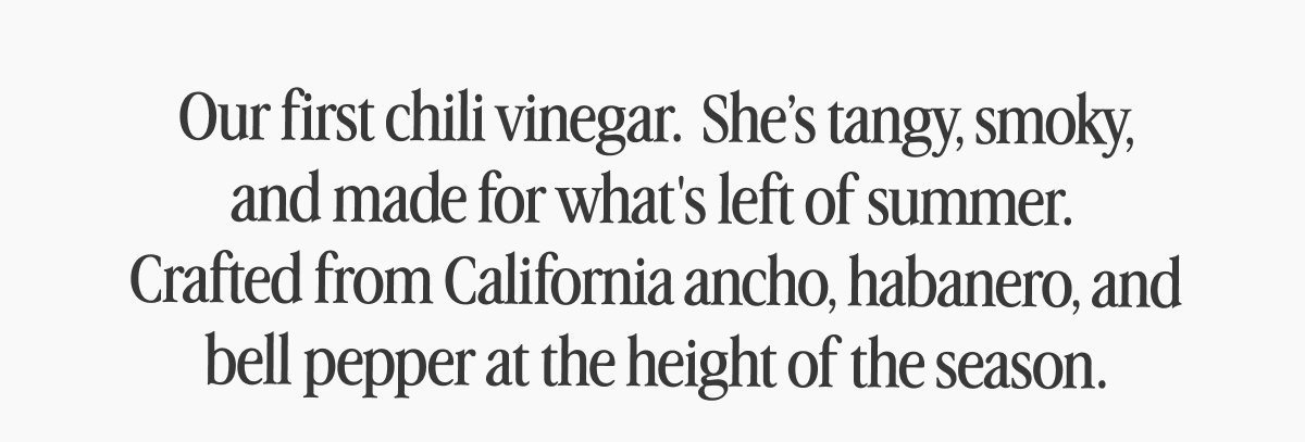 Our first chili vinegar.&nbsp; She’s tangy, smoky, and made for what's left of summer.&nbsp; Crafted from California ancho, habanero, and bell pepper at the height of the season.