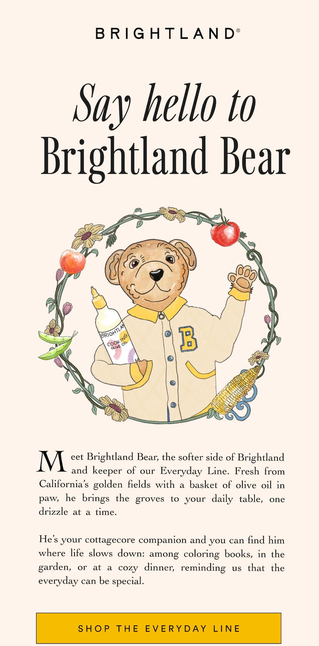 Say hello to Brightland Bear Meet Brightland Bear, the softer side of Brightland        and keeper of our Everyday Line. Fresh from California’s golden fields with a basket of olive oil in paw, he brings the groves to your daily table, one drizzle at a time.                                    
He’s your cottagecore companion and you can find him where life slows down: among coloring books, in the garden, or at a cozy dinner, reminding us that the everyday can be special. Shop the Everyday Line Say hello to Brightland Bear Meet Brightland Bear, the softer side of Brightland        and keeper of our Everyday Line. Fresh from California’s golden fields with a basket of olive oil in paw, he brings the groves to your daily table, one drizzle at a time.                                    
He’s your cottagecore companion and you can find him where life slows down: among coloring books, in the garden, or at a cozy dinner, reminding us that the everyday can be special. Shop the Everyday Line