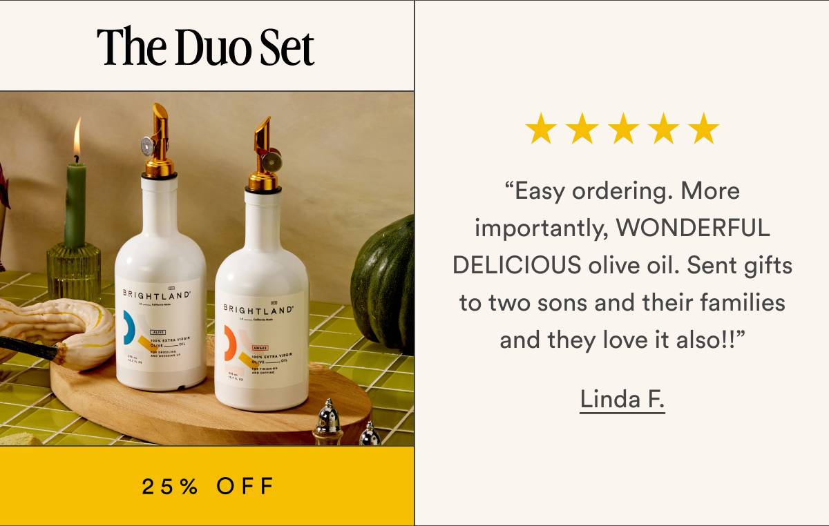 The Duo Set  “Easy ordering. More importantly, WONDERFUL DELICIOUS olive oil. Sent gifts to two sons and their families and they love it also!!” Linda F. 25% OFF